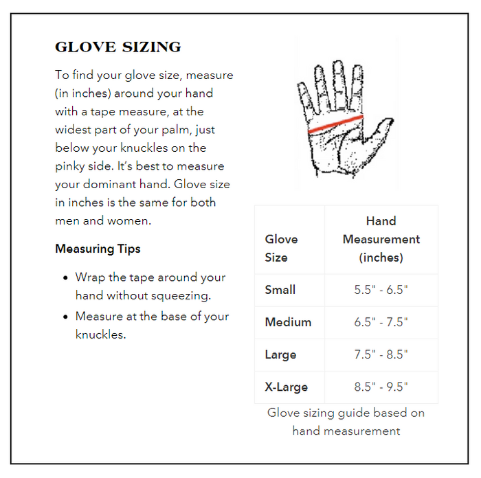 Glove Sizing Guide:
Small: Hand Measurement 5.5 to 6.5 inches.
Medium: Hand Measurement 6.5 to 7.5 inches.
Large: Hand Measurement 7.5 to 8.5 inches.
X-Large: Hand Measurement 8.5 to 9.5 inches.